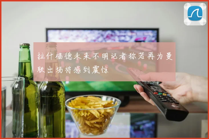 拉什福德未来不明记者称若再为曼联出场将感到震惊