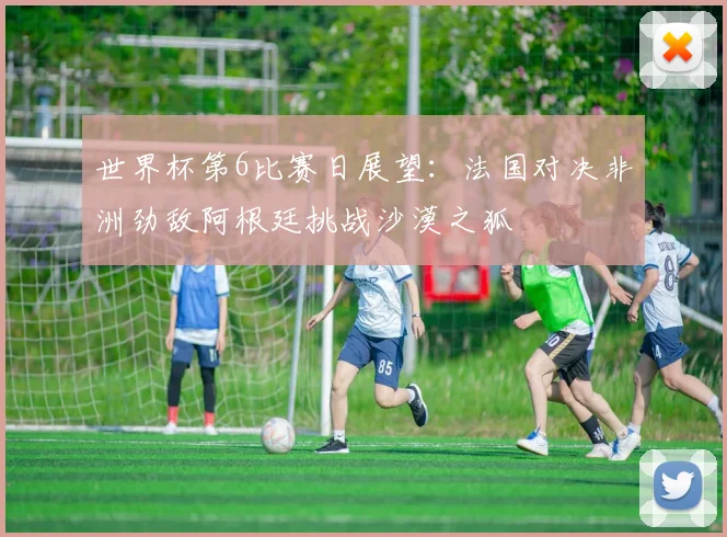 世界杯第6比赛日展望：法国对决非洲劲敌阿根廷挑战沙漠之狐