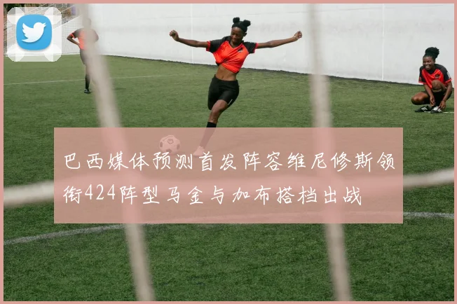 巴西媒体预测首发阵容维尼修斯领衔424阵型马金与加布搭档出战