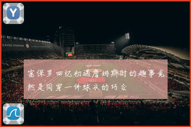 富保罗回忆初遇詹姆斯时的趣事竟然是同穿一件球衣的巧合