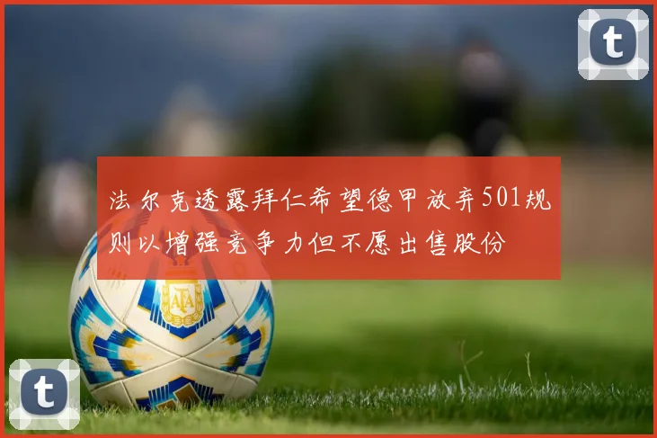 法尔克透露拜仁希望德甲放弃501规则以增强竞争力但不愿出售股份