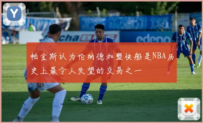 帕金斯认为伦纳德加盟快船是NBA历史上最令人失望的交易之一