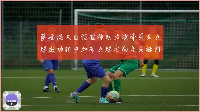 萨福诺夫自信宣称助力埃泽罚丢点球成功猜中加布点球方向是关键因素