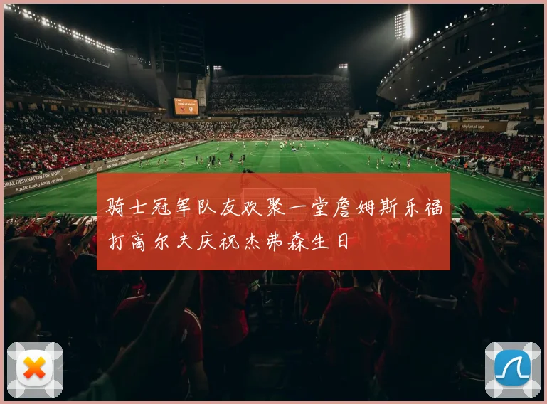 骑士冠军队友欢聚一堂詹姆斯乐福打高尔夫庆祝杰弗森生日