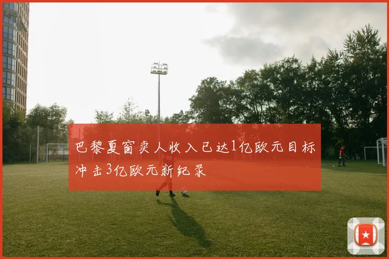 巴黎夏窗卖人收入已达1亿欧元目标冲击3亿欧元新纪录