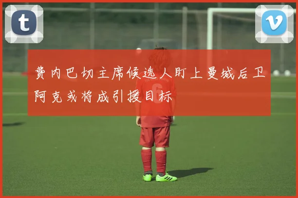 费内巴切主席候选人盯上曼城后卫阿克或将成引援目标