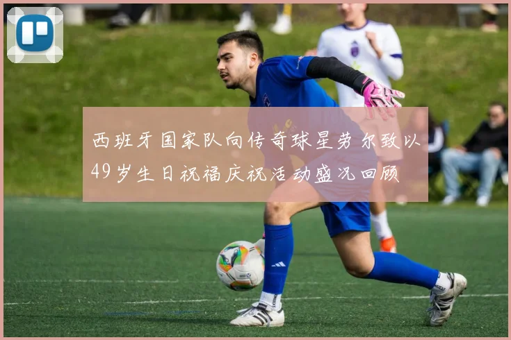 西班牙国家队向传奇球星劳尔致以49岁生日祝福庆祝活动盛况回顾