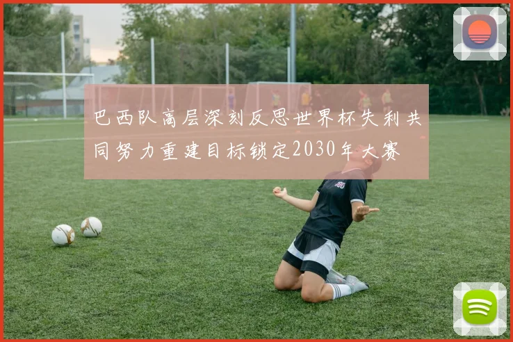 巴西队高层深刻反思世界杯失利共同努力重建目标锁定2030年大赛
