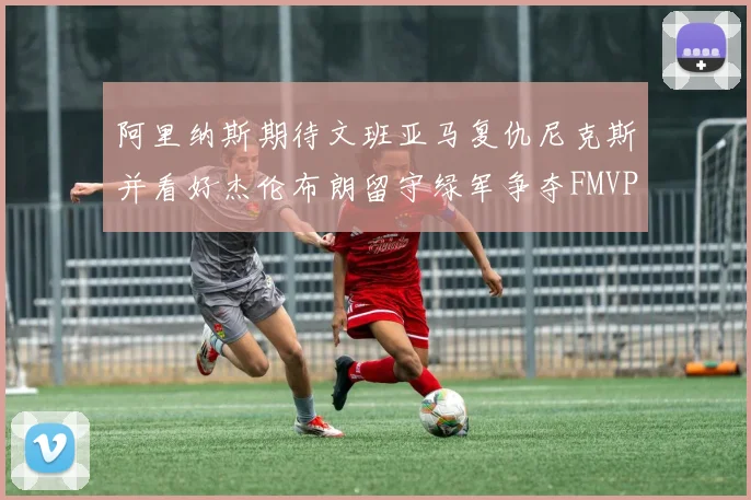 阿里纳斯期待文班亚马复仇尼克斯并看好杰伦布朗留守绿军争夺FMVP