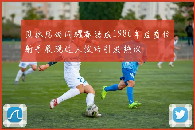 贝林厄姆闪耀赛场成1986年后首位射手展现过人技巧引发热议