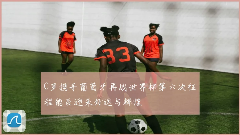 C罗携手葡萄牙再战世界杯第六次征程能否迎来好运与辉煌