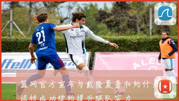 篮网官方宣布与戴隆夏普和约什米诺特成功续约提升球队实力