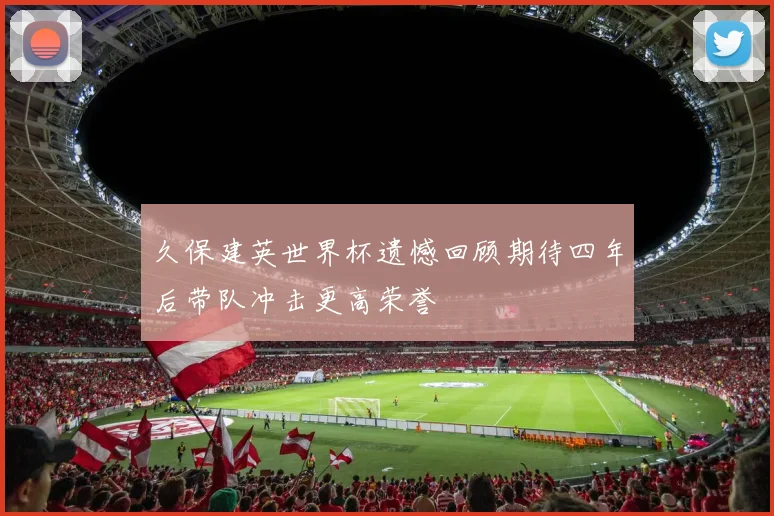 久保建英世界杯遗憾回顾期待四年后带队冲击更高荣誉