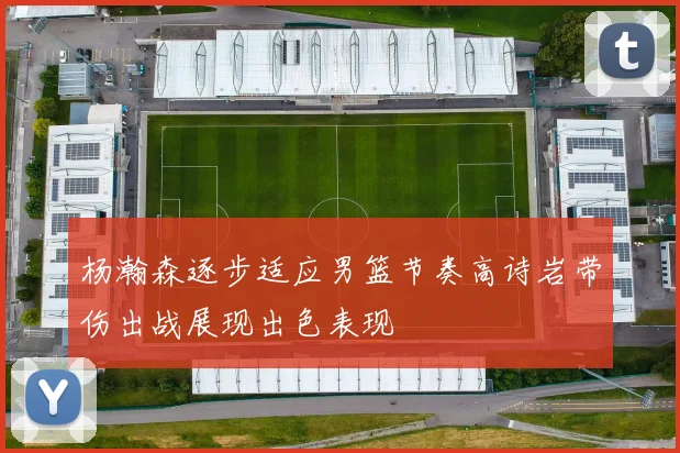 杨瀚森逐步适应男篮节奏高诗岩带伤出战展现出色表现